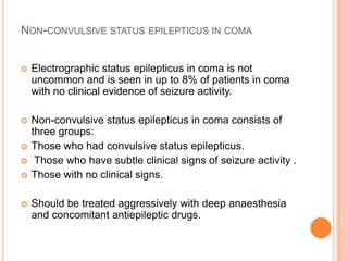Non-convulsive status epilepticus in comaElectrographic status epilepticus in coma is not uncommon and is seen in up to 8% of patients in coma with no clinical evidence of seizure activity.Non-convulsive status epilepticus in coma consists of three groups: Those who had convulsive status epilepticus. Those who have subtle clinical signs of seizure activity .Those with no clinical signs.Should be treated aggressively with deep anaesthesia and concomitant antiepileptic drugs.
