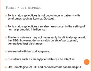Tonic status epilepticusTonic status epilepticus is not uncommon in patients with syndromes such as Lennox-Gastaut.Tonic status epilepticus can also rarely occur in the setting of normal premorbid intelligence.The tonic seizures may not necessarily be clinically apparent; the EEG, however, demonstrates bursts of paroxysmal, generalized fast discharges.Worsened with benzodiazepines.Stimulants such as methylphenidate can be effective.Oral lamotrigine, ACTH and corticosteroids can be helpful.