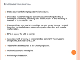 Epilepsiapartialis continuaStatus equivalent of simple partial motor seizures.Defined as regular or irregular clonic muscular twitching affecting a limited part of the body, occurring for a minimum of 1 h, and recurring at intervals of no more than 10 s.Can result from structural abnormalities such as stroke, trauma, cerebral infarction, cerebral abscess, neuronal migration disorders and vascular malformation.50% of cases, the MRI is normal.Associated with a variety of encephalitides, commonly Rasmussen's encephalitis, but also SSPE,CJD.Treatment is best targeted at the underlying cause.Oral corticosteroid, nimodipine.Neurosurgical resection.