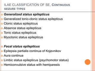 ILAE CLASSIFICATION OF SE, Continuous seizure types Generalized status epilepticusGeneralized tonic-clonic status epilepticusClonic status epilepticusAbsence status epilepticusTonic status epilepticusMyoclonic status epilepticusFocal status epilepticusEpilepsiapartialis continua of KojevnikovAura continuaLimbic status epilepticus (psychomotor status)Hemiconvulsive status with hemiparesis