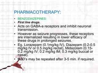 PHARMACOTHERAPY: 
• BENZODIAZEPINES: 
• First line drugs. 
• Acts on GABA-a receptors and inhibit neuronal 
transmission. 
• However as seizure progresses, these receptors 
are internalized resulting in lower efficacy of 
these drugs in prolonged seizures. 
• Eg. Lorazepam (0.1mg/kg IV), Diazepam (0.2-0.5 
mg/kg IV or 0.5 mg/kg rectal), Midazolam (0.15- 
0.2 mg/kg IV; 0.2 mg/kg IM; 0.3 mg/kg buccal or 
nasal). 
• BZD’s may be repeated after 3-5 min. if required. 
 