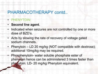 PHARMACOTHERAPY contd.. 
• PHENYTOIN: 
• Second line agent. 
• Indicated when seizures are not controlled by one or more 
dose of BZD’s. 
• Acts by slowing the rate of recovery of voltage gated 
sodium channels. 
• Phenytoin – LD 20 mg/kg (NOT compatible with dextrose); 
additional 10mg/kg may be required. 
• Phosphenytoin- water soluble phosphate ester of 
phenytoin hence can be administered 3 times faster than 
phenytoin. LD- 20 mg/kg Phenytoin equivalent. 
 