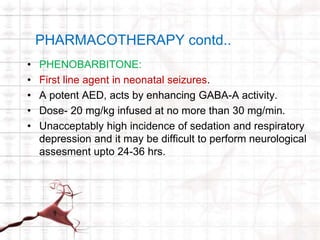 PHARMACOTHERAPY contd.. 
• PHENOBARBITONE: 
• First line agent in neonatal seizures. 
• A potent AED, acts by enhancing GABA-A activity. 
• Dose- 20 mg/kg infused at no more than 30 mg/min. 
• Unacceptably high incidence of sedation and respiratory 
depression and it may be difficult to perform neurological 
assesment upto 24-36 hrs. 
 