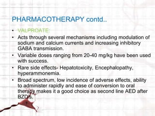 PHARMACOTHERAPY contd.. 
• VALPROATE: 
• Acts through several mechanisms including modulation of 
sodium and calcium currents and increasing inhibitory 
GABA transmission. 
• Variable doses ranging from 20-40 mg/kg have been used 
with success. 
• Rare side effects- Hepatotoxicity, Encephalopathy, 
hyperammonemia. 
• Broad spectrum, low incidence of adverse effects, ability 
to administer rapidly and ease of conversion to oral 
therapy makes it a good choice as second line AED after 
BZD’s. 
 