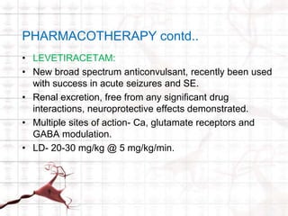 PHARMACOTHERAPY contd.. 
• LEVETIRACETAM: 
• New broad spectrum anticonvulsant, recently been used 
with success in acute seizures and SE. 
• Renal excretion, free from any significant drug 
interactions, neuroprotective effects demonstrated. 
• Multiple sites of action- Ca, glutamate receptors and 
GABA modulation. 
• LD- 20-30 mg/kg @ 5 mg/kg/min. 
 
