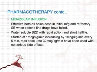 PHARMACOTHERAPY contd.. 
• MIDAZOLAM INFUSION: 
• Effective both as bolus dose in initial m/g and refractory 
SE when second line drugs have failed. 
• Water soluble BZD with rapid action and short halflife. 
• Started at 1mcg/kg/min increasing by 1mcg/kg/min every 
5 min, max dose upto 32mcg/kg/min have been used with 
no serious side effects. 
 