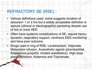 REFRACTORY SE (RSE) : 
• Various definitions used- some suggests duration of 
seizures> 1 or 2 hrs but a widely acceptable definition is 
saizure (clinical or electrographic) persisting despite use 
of two or more AED. 
• Often have systemic complications of SE, require hemo-dynamic- 
respiratory support, continous EEG monitoring 
and have poor outcome. 
• Drugs used in m/g of RSE- Levetiracitam, Valproate, 
Midazolam infusion, Anaesthetic agents (phenibarbital, 
thiopentone,propofol, inhaled anesthetics). High dose 
phenobarbitone, Ketamine and Topiramate. 
 