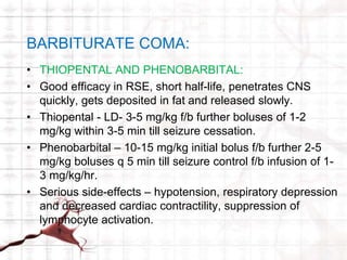 BARBITURATE COMA: 
• THIOPENTAL AND PHENOBARBITAL: 
• Good efficacy in RSE, short half-life, penetrates CNS 
quickly, gets deposited in fat and released slowly. 
• Thiopental - LD- 3-5 mg/kg f/b further boluses of 1-2 
mg/kg within 3-5 min till seizure cessation. 
• Phenobarbital – 10-15 mg/kg initial bolus f/b further 2-5 
mg/kg boluses q 5 min till seizure control f/b infusion of 1- 
3 mg/kg/hr. 
• Serious side-effects – hypotension, respiratory depression 
and decreased cardiac contractility, suppression of 
lymphocyte activation. 
 