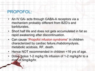PROPOFOL: 
• An IV GA- acts through GABA-A receptors via a 
mechanism probably different from BZD’s and 
barbiturates. 
• Short half life and does not gets accumulated in fat so 
rapid awakening after discontinuation. 
• Can cause “Propofol infusion syndrome” in children 
characterized by cardiac failure,rhabdomyolysis, 
metabolic acidosis, RF, death. 
• Hence NOT recommended in children <16 yrs of age. 
• Dose- bolus 1-2 mg/kg f/b infusion of 1-2 mg/kg/hr to a 
max of 5mg/kg/hr. 
 