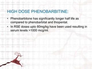 HIGH DOSE PHENOBARBITINE: 
• Phenobarbitone has significantly longer half life as 
compared to phenobarbital and thiopental. 
• In RSE doses upto 80mg/kg have been used resulting in 
serum levels >1000 mcg/ml. 
 