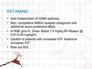 KETAMINE: 
• Acts independent of GABA pathway. 
• Non- competitive NMDA receptor antagonist with 
additional neuro-protective effect. 
• In RSE give IV. Dose- Bolus 1.5 mg/kg f/b infusion @ 
0.01-0.05 mg/kg/hr. 
• Caution in patients with increased ICP. Ketamine 
increases ICP. 
• Rule out SOL. 
 