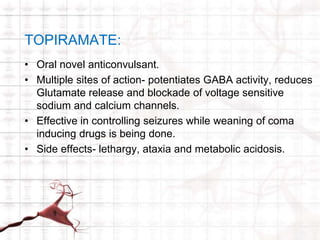 TOPIRAMATE: 
• Oral novel anticonvulsant. 
• Multiple sites of action- potentiates GABA activity, reduces 
Glutamate release and blockade of voltage sensitive 
sodium and calcium channels. 
• Effective in controlling seizures while weaning of coma 
inducing drugs is being done. 
• Side effects- lethargy, ataxia and metabolic acidosis. 
 
