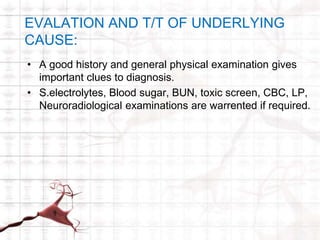EVALATION AND T/T OF UNDERLYING 
CAUSE: 
• A good history and general physical examination gives 
important clues to diagnosis. 
• S.electrolytes, Blood sugar, BUN, toxic screen, CBC, LP, 
Neuroradiological examinations are warrented if required. 
 