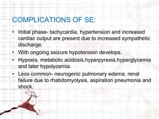 COMPLICATIONS OF SE: 
• Initial phase- tachycardia, hypertension and increased 
cardiac output are present due to increased sympathetic 
discharge. 
• With ongoing seizure hypotension develops. 
• Hypoxia, metabolic acidosis,hyperpyrexia,hyperglycemia 
and later hypolycemia. 
• Less common- neurogenic pulmonary edema, renal 
failure due to rhabdomyolysis, aspiration pneumonia and 
shock. 
 