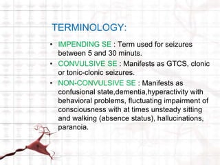 TERMINOLOGY: 
• IMPENDING SE : Term used for seizures 
between 5 and 30 minuts. 
• CONVULSIVE SE : Manifests as GTCS, clonic 
or tonic-clonic seizures. 
• NON-CONVULSIVE SE : Manifests as 
confusional state,dementia,hyperactivity with 
behavioral problems, fluctuating impairment of 
consciousness with at times unsteady sitting 
and walking (absence status), hallucinations, 
paranoia. 
 