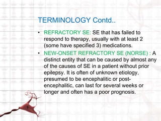 TERMINOLOGY Contd.. 
• REFRACTORY SE: SE that has failed to 
respond to therapy, usually with at least 2 
(some have specified 3) medications. 
• NEW-ONSET REFRACTORY SE (NORSE) : A 
distinct entity that can be caused by almost any 
of the causes of SE in a patient without prior 
epilepsy. It is often of unknown etiology, 
presumed to be encephalitic or post-encephalitic, 
can last for several weeks or 
longer and often has a poor prognosis. 
 