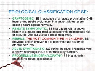 ETIOLOGICAL CLASSIFICATION OF SE: 
• CRYPTOGENIC: SE in absence of an acute precipitating CNS 
insult or metabolic dysfunction in a patient without a pre-existing 
neurologic abnormality. 
• REMOTE SYMPTOMATIC: SE in a patient with a known 
history of a neurologic insult asociated with an increased risk 
of seizures(Stroke,TBI,static encephalopathy). 
• FEBRILE: THE MOST COMMON TYPE IN CHILDREN. SE 
provoked solely by fever in a patient without a history of 
afebrile seizures. 
• ACUTE SYMPTOMATIC: SE during an acute illness involving 
a known neurologic insult or metabolic dysfunction. 
• PROGRESSIVE ENCEPHALOPATHY: SE in a pt. with a 
progressive neurologic disease. 
 