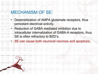 MECHANISM OF SE: 
• Desensitization of AMPA glutamate receptors, thus 
persistant electrical activity. 
• Reduction of GABA mediated inhibition due to 
intracellular internalization of GABA-A receptors, thus 
SE is often refractory to BZD’s. 
• SE can cause both neuronal necrosis and apoptosis. 
 
