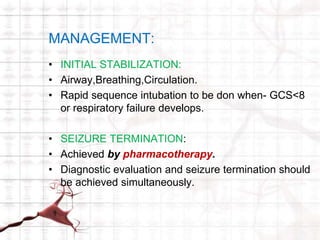 MANAGEMENT: 
• INITIAL STABILIZATION: 
• Airway,Breathing,Circulation. 
• Rapid sequence intubation to be don when- GCS<8 
or respiratory failure develops. 
• SEIZURE TERMINATION: 
• Achieved by pharmacotherapy. 
• Diagnostic evaluation and seizure termination should 
be achieved simultaneously. 
 
