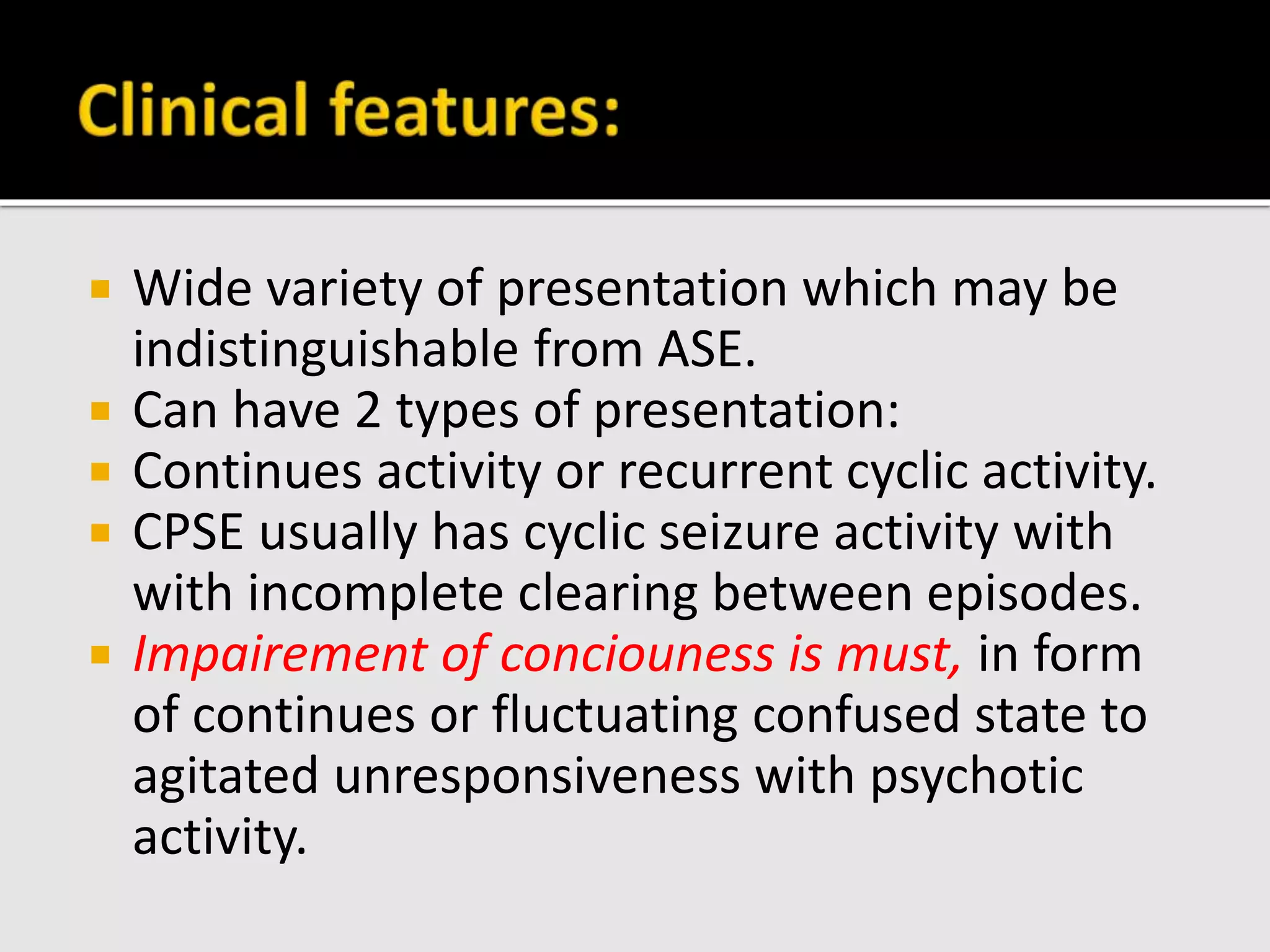  Wide variety of presentation which may be
indistinguishable from ASE.
 Can have 2 types of presentation:
 Continues activity or recurrent cyclic activity.
 CPSE usually has cyclic seizure activity with
with incomplete clearing between episodes.
 Impairement of conciouness is must, in form
of continues or fluctuating confused state to
agitated unresponsiveness with psychotic
activity.
 