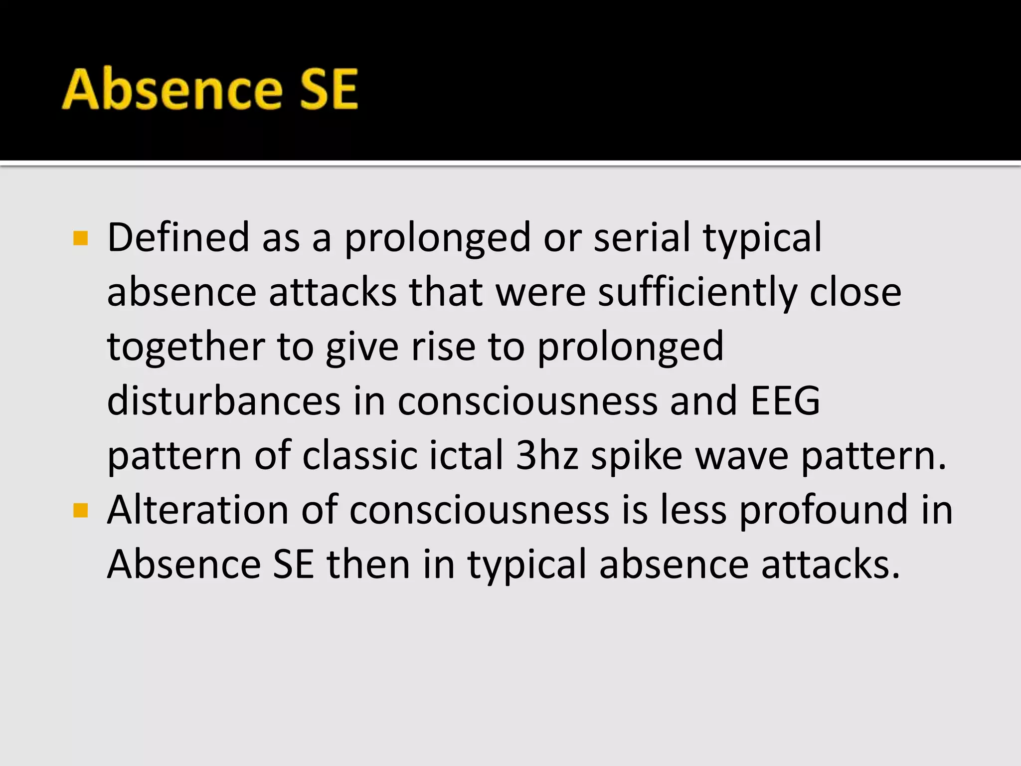  Defined as a prolonged or serial typical
absence attacks that were sufficiently close
together to give rise to prolonged
disturbances in consciousness and EEG
pattern of classic ictal 3hz spike wave pattern.
 Alteration of consciousness is less profound in
Absence SE then in typical absence attacks.
 