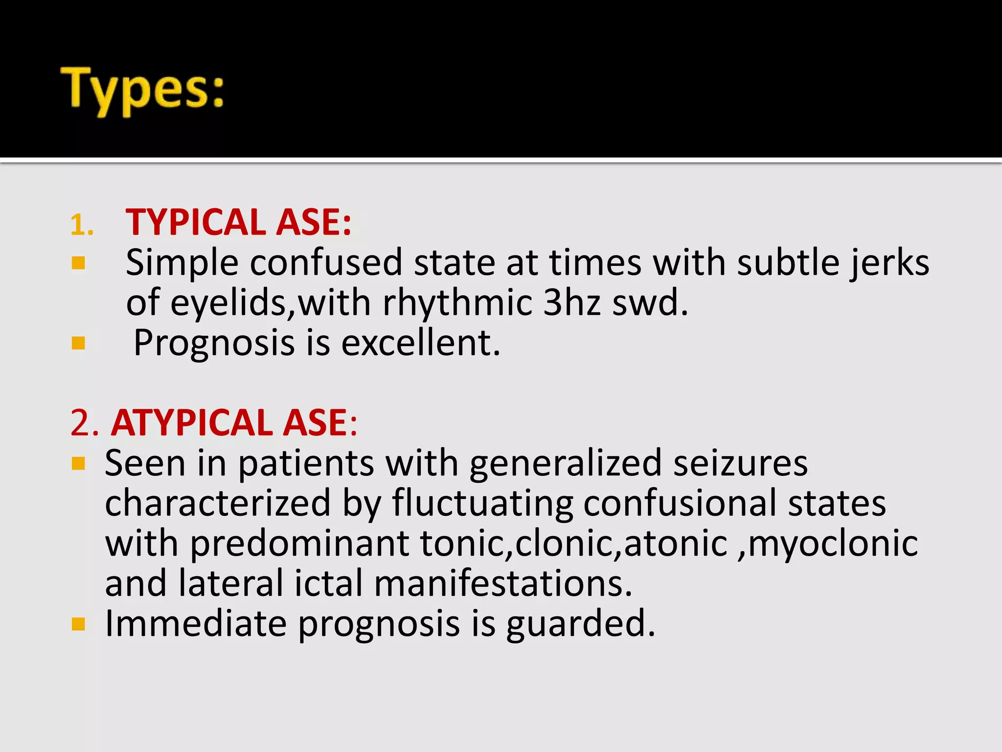 1. TYPICAL ASE:
 Simple confused state at times with subtle jerks
of eyelids,with rhythmic 3hz swd.
 Prognosis is excellent.
2. ATYPICAL ASE:
 Seen in patients with generalized seizures
characterized by fluctuating confusional states
with predominant tonic,clonic,atonic ,myoclonic
and lateral ictal manifestations.
 Immediate prognosis is guarded.
 