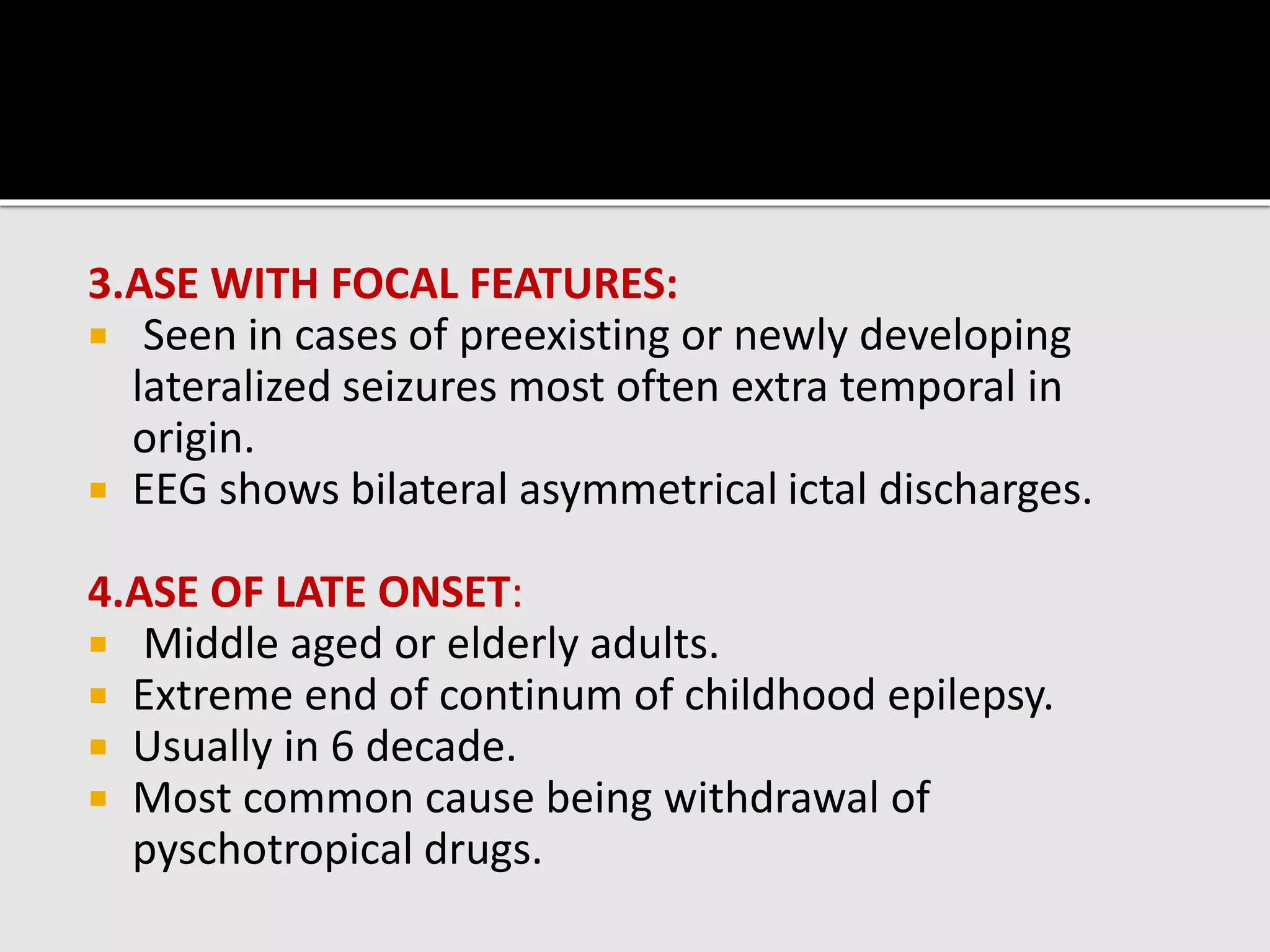 3.ASE WITH FOCAL FEATURES:
 Seen in cases of preexisting or newly developing
lateralized seizures most often extra temporal in
origin.
 EEG shows bilateral asymmetrical ictal discharges.
4.ASE OF LATE ONSET:
 Middle aged or elderly adults.
 Extreme end of continum of childhood epilepsy.
 Usually in 6 decade.
 Most common cause being withdrawal of
pyschotropical drugs.
 