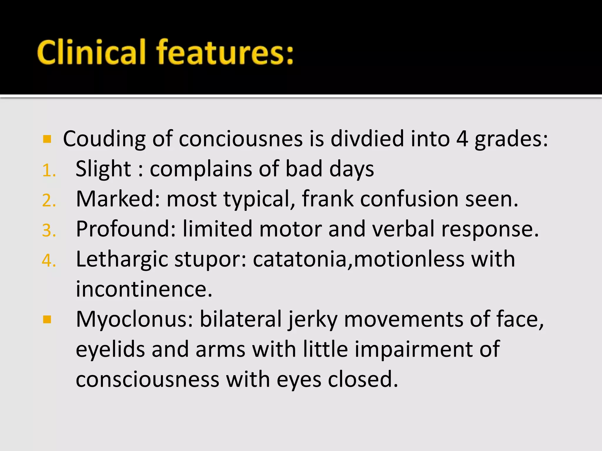  Couding of conciousnes is divdied into 4 grades:
1. Slight : complains of bad days
2. Marked: most typical, frank confusion seen.
3. Profound: limited motor and verbal response.
4. Lethargic stupor: catatonia,motionless with
incontinence.
 Myoclonus: bilateral jerky movements of face,
eyelids and arms with little impairment of
consciousness with eyes closed.
 