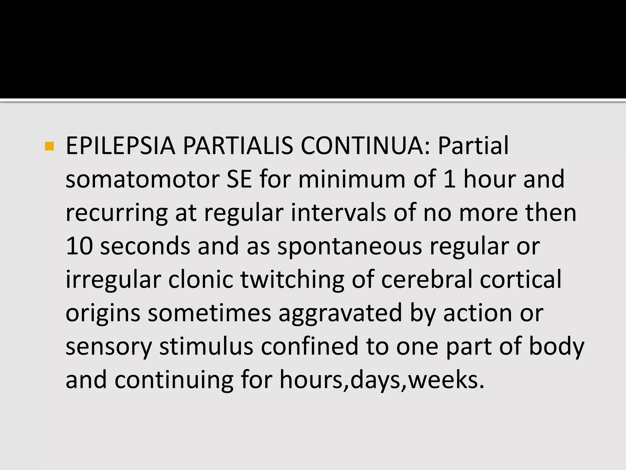  EPILEPSIA PARTIALIS CONTINUA: Partial
somatomotor SE for minimum of 1 hour and
recurring at regular intervals of no more then
10 seconds and as spontaneous regular or
irregular clonic twitching of cerebral cortical
origins sometimes aggravated by action or
sensory stimulus confined to one part of body
and continuing for hours,days,weeks.
 