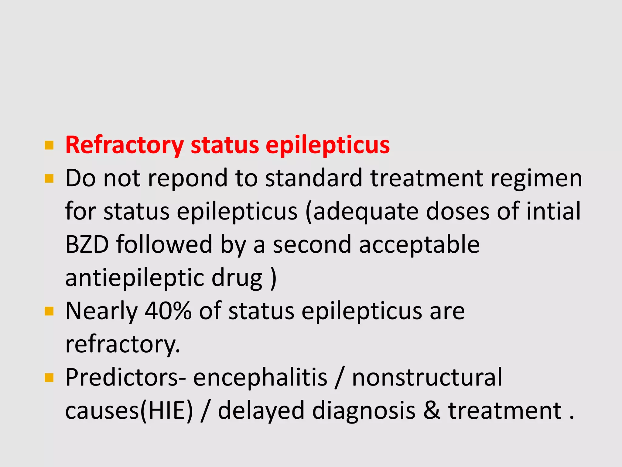  Refractory status epilepticus
 Do not repond to standard treatment regimen
for status epilepticus (adequate doses of intial
BZD followed by a second acceptable
antiepileptic drug )
 Nearly 40% of status epilepticus are
refractory.
 Predictors- encephalitis / nonstructural
causes(HIE) / delayed diagnosis & treatment .
 