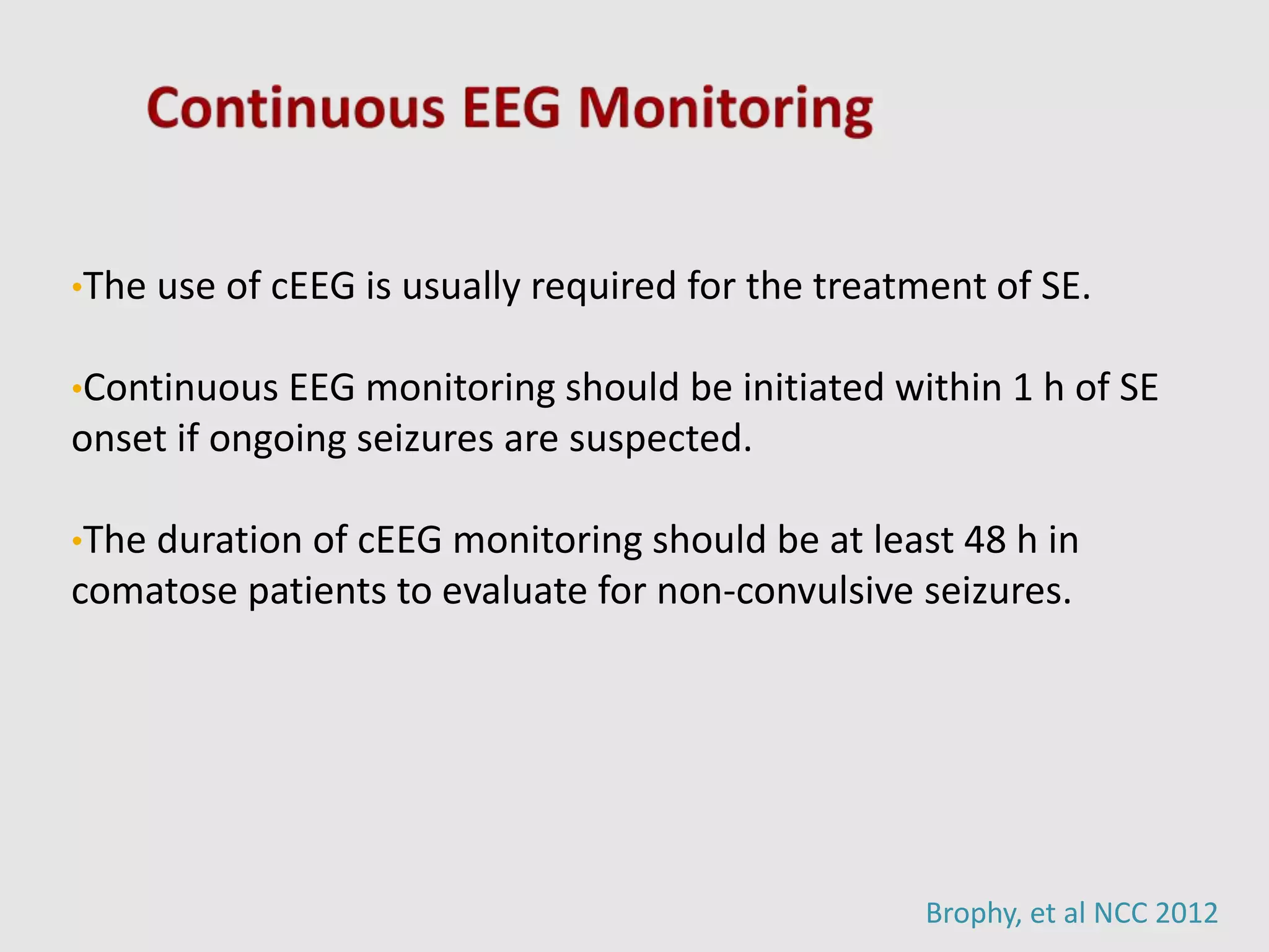 •The use of cEEG is usually required for the treatment of SE.
•Continuous EEG monitoring should be initiated within 1 h of SE
onset if ongoing seizures are suspected.
•The duration of cEEG monitoring should be at least 48 h in
comatose patients to evaluate for non-convulsive seizures.
Brophy, et al NCC 2012
 