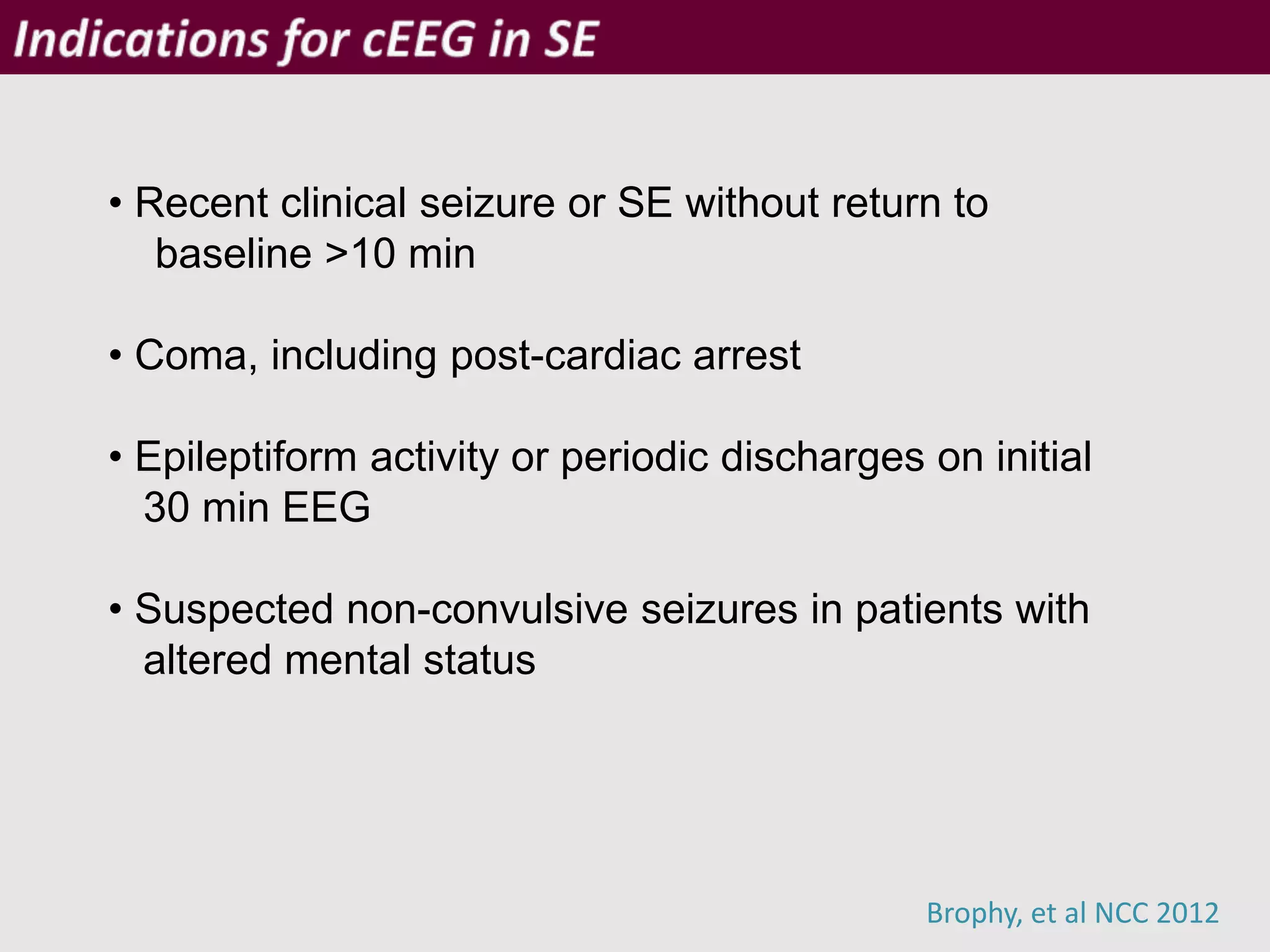 Brophy, et al NCC 2012
• Recent clinical seizure or SE without return to
baseline >10 min
• Coma, including post-cardiac arrest
• Epileptiform activity or periodic discharges on initial
30 min EEG
• Suspected non-convulsive seizures in patients with
altered mental status
 