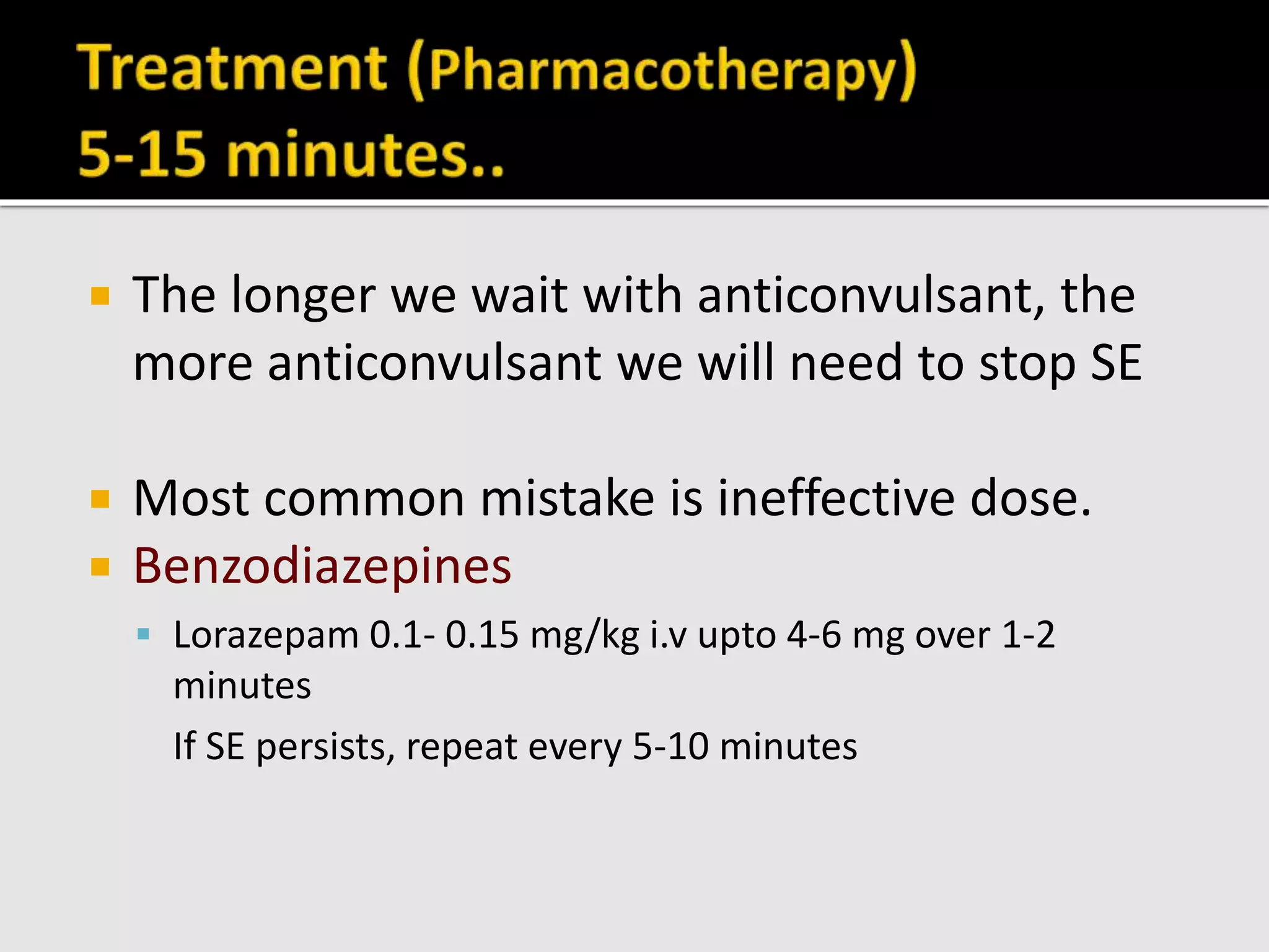  The longer we wait with anticonvulsant, the
more anticonvulsant we will need to stop SE
 Most common mistake is ineffective dose.
 Benzodiazepines
 Lorazepam 0.1- 0.15 mg/kg i.v upto 4-6 mg over 1-2
minutes
If SE persists, repeat every 5-10 minutes
 