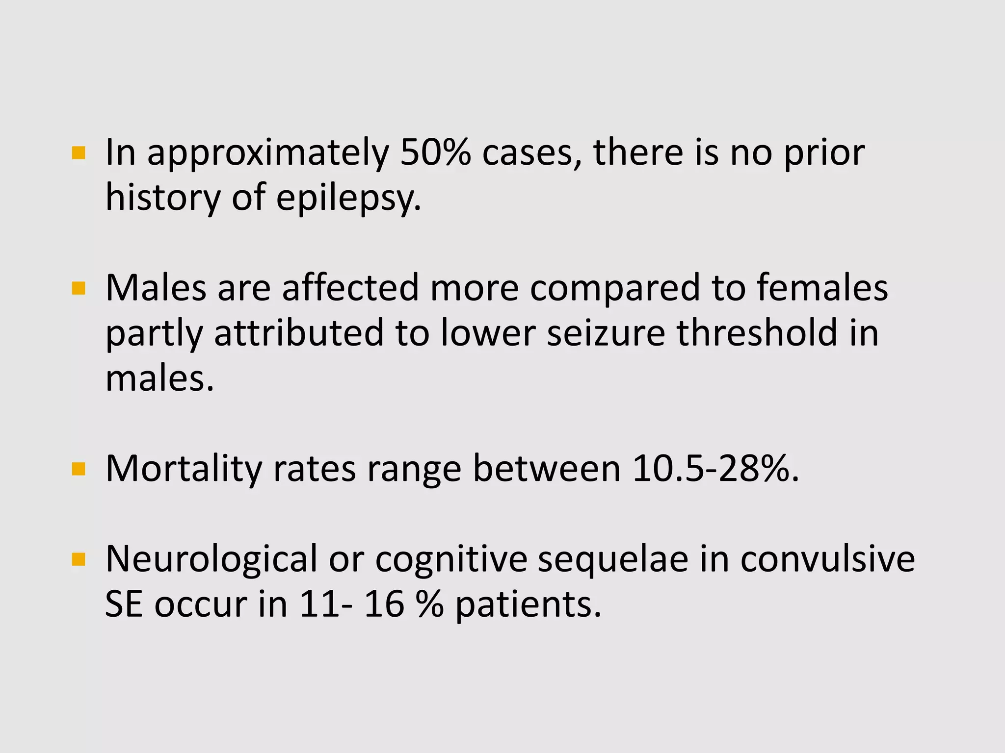  In approximately 50% cases, there is no prior
history of epilepsy.
 Males are affected more compared to females
partly attributed to lower seizure threshold in
males.
 Mortality rates range between 10.5-28%.
 Neurological or cognitive sequelae in convulsive
SE occur in 11- 16 % patients.
 