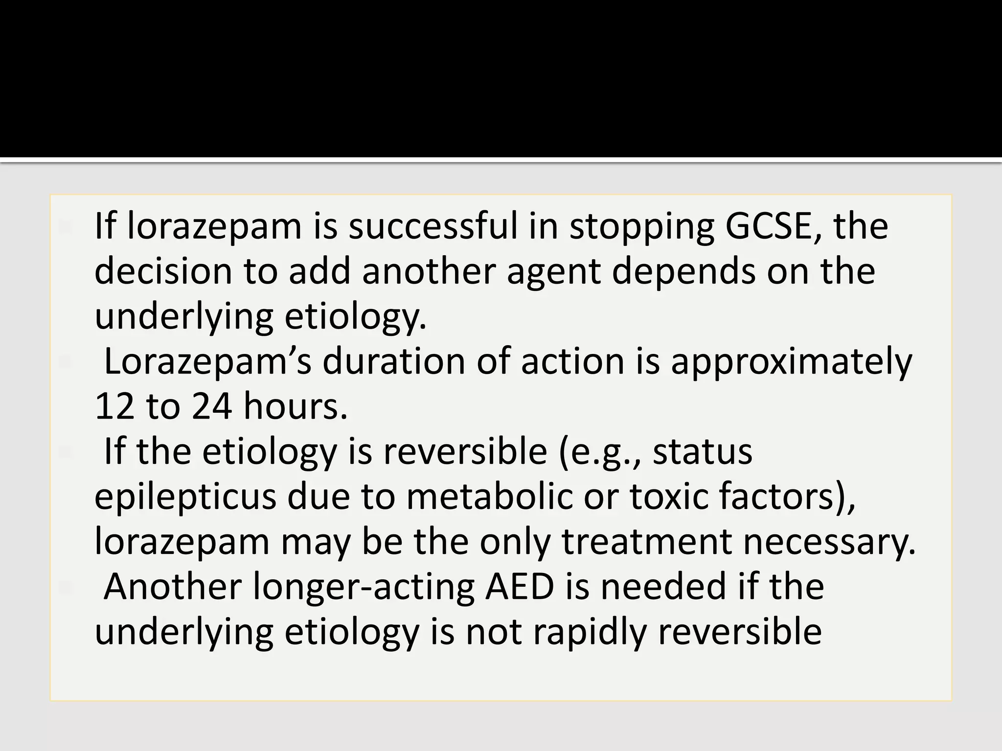  If lorazepam is successful in stopping GCSE, the
decision to add another agent depends on the
underlying etiology.
 Lorazepam’s duration of action is approximately
12 to 24 hours.
 If the etiology is reversible (e.g., status
epilepticus due to metabolic or toxic factors),
lorazepam may be the only treatment necessary.
 Another longer-acting AED is needed if the
underlying etiology is not rapidly reversible
 