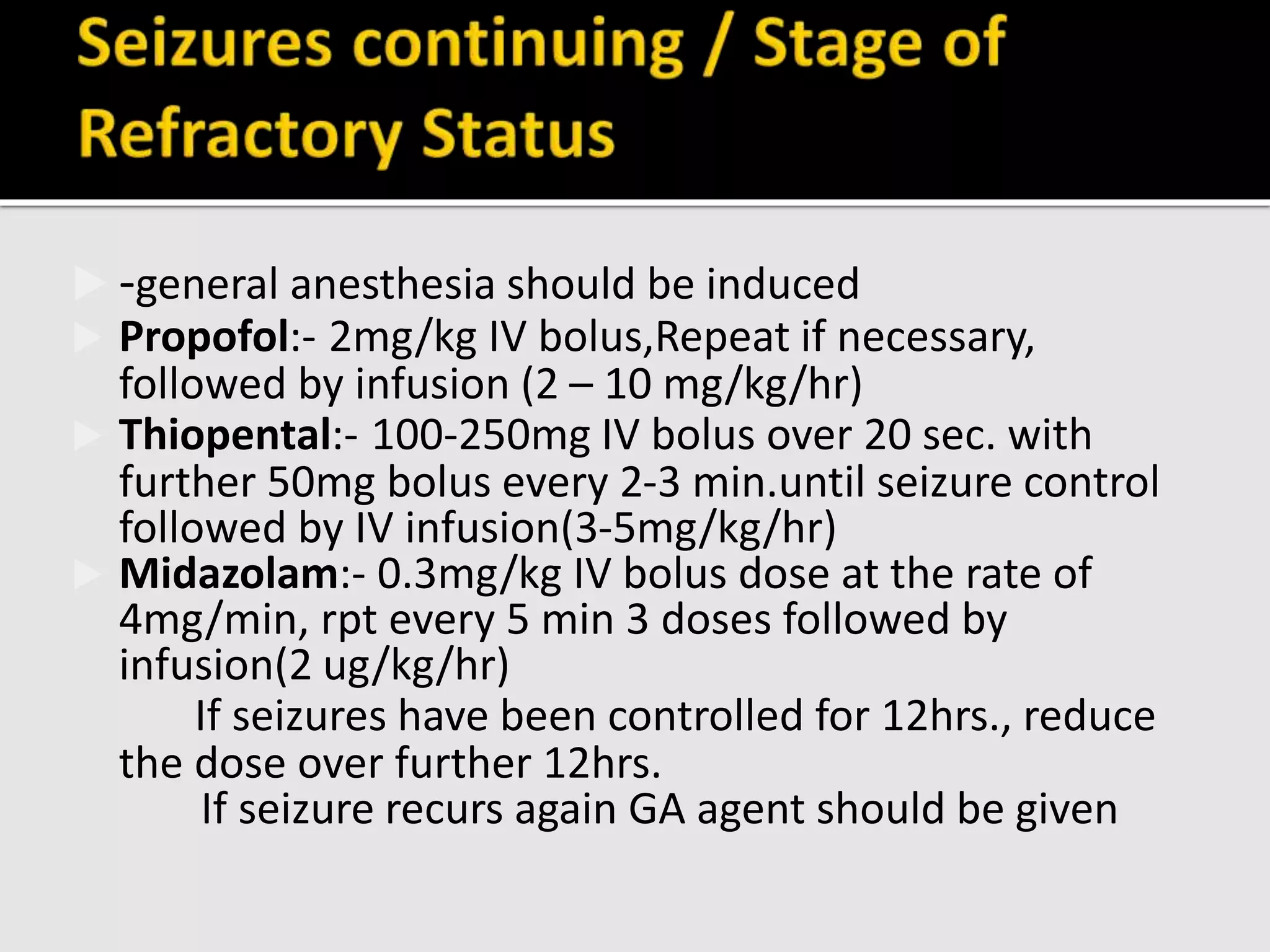  -general anesthesia should be induced
 Propofol:- 2mg/kg IV bolus,Repeat if necessary,
followed by infusion (2 – 10 mg/kg/hr)
 Thiopental:- 100-250mg IV bolus over 20 sec. with
further 50mg bolus every 2-3 min.until seizure control
followed by IV infusion(3-5mg/kg/hr)
 Midazolam:- 0.3mg/kg IV bolus dose at the rate of
4mg/min, rpt every 5 min 3 doses followed by
infusion(2 ug/kg/hr)
If seizures have been controlled for 12hrs., reduce
the dose over further 12hrs.
If seizure recurs again GA agent should be given
 
