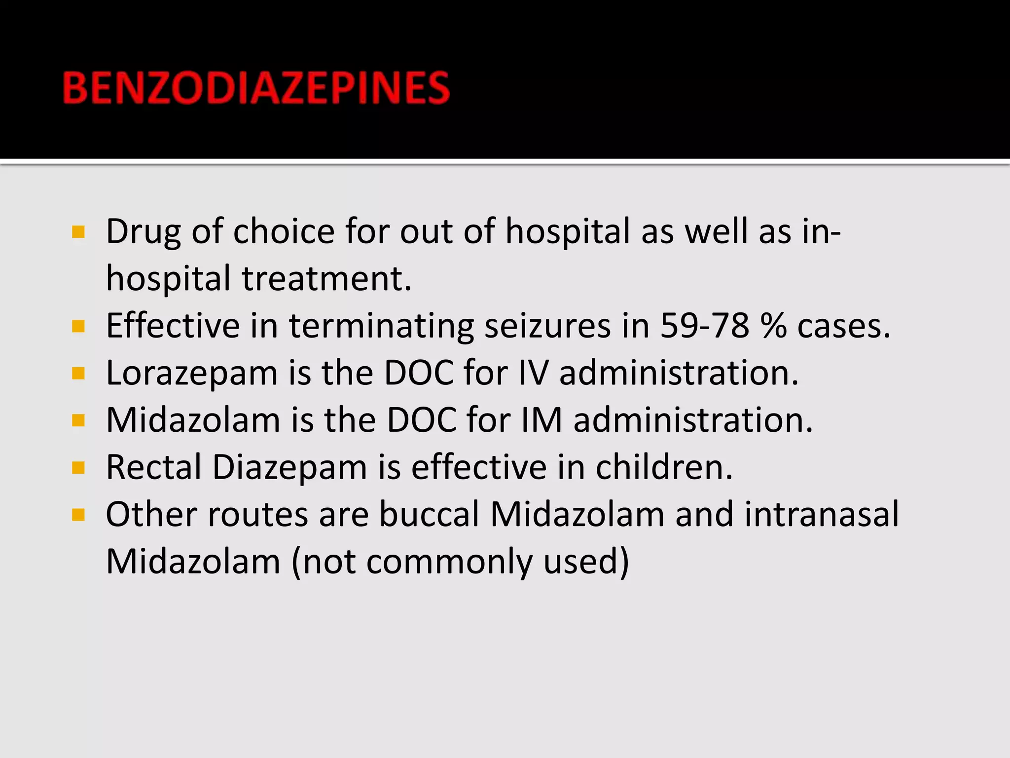  Drug of choice for out of hospital as well as in-
hospital treatment.
 Effective in terminating seizures in 59-78 % cases.
 Lorazepam is the DOC for IV administration.
 Midazolam is the DOC for IM administration.
 Rectal Diazepam is effective in children.
 Other routes are buccal Midazolam and intranasal
Midazolam (not commonly used)
 