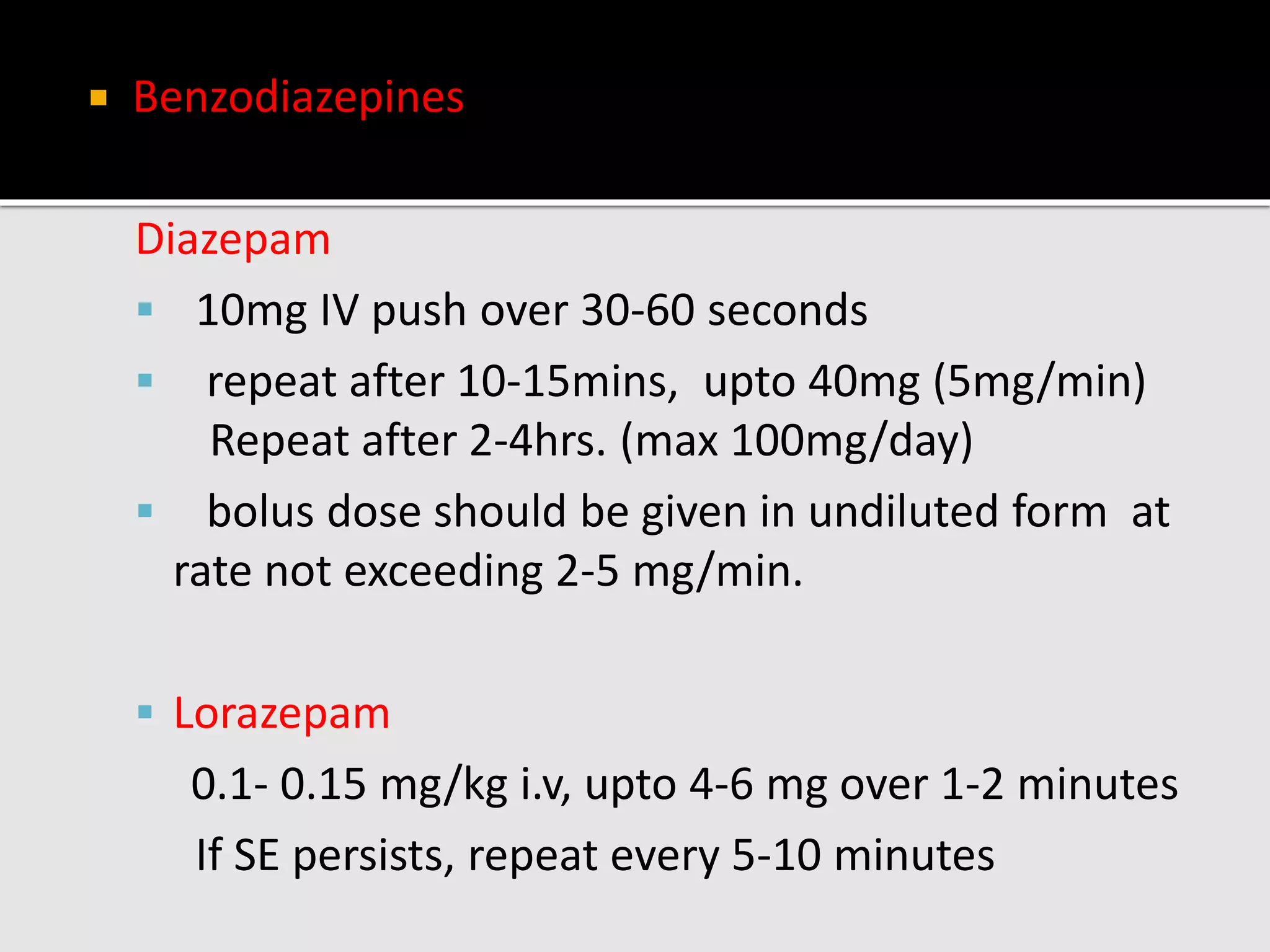  Benzodiazepines
Diazepam
 10mg IV push over 30-60 seconds
 repeat after 10-15mins, upto 40mg (5mg/min)
Repeat after 2-4hrs. (max 100mg/day)
 bolus dose should be given in undiluted form at
rate not exceeding 2-5 mg/min.
 Lorazepam
0.1- 0.15 mg/kg i.v, upto 4-6 mg over 1-2 minutes
If SE persists, repeat every 5-10 minutes
 