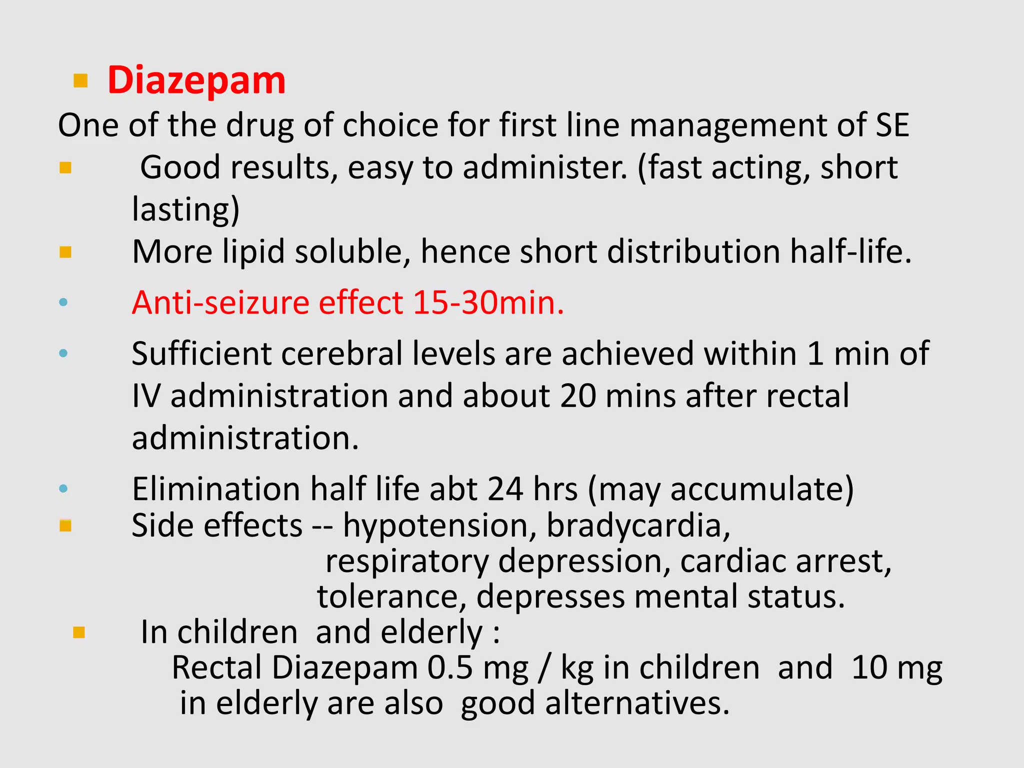  Diazepam
One of the drug of choice for first line management of SE
 Good results, easy to administer. (fast acting, short
lasting)
 More lipid soluble, hence short distribution half-life.
• Anti-seizure effect 15-30min.
• Sufficient cerebral levels are achieved within 1 min of
IV administration and about 20 mins after rectal
administration.
• Elimination half life abt 24 hrs (may accumulate)
 Side effects -- hypotension, bradycardia,
respiratory depression, cardiac arrest,
tolerance, depresses mental status.
 In children and elderly :
Rectal Diazepam 0.5 mg / kg in children and 10 mg
in elderly are also good alternatives.
 