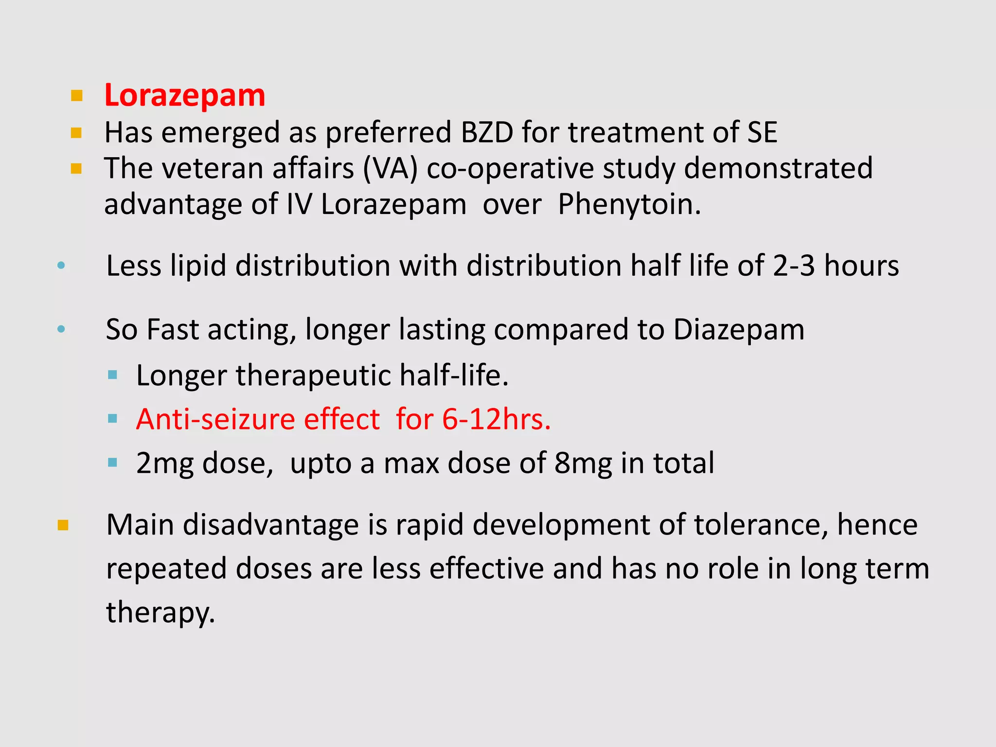  Lorazepam
 Has emerged as preferred BZD for treatment of SE
 The veteran affairs (VA) co-operative study demonstrated
advantage of IV Lorazepam over Phenytoin.
• Less lipid distribution with distribution half life of 2-3 hours
• So Fast acting, longer lasting compared to Diazepam
 Longer therapeutic half-life.
 Anti-seizure effect for 6-12hrs.
 2mg dose, upto a max dose of 8mg in total
 Main disadvantage is rapid development of tolerance, hence
repeated doses are less effective and has no role in long term
therapy.
 