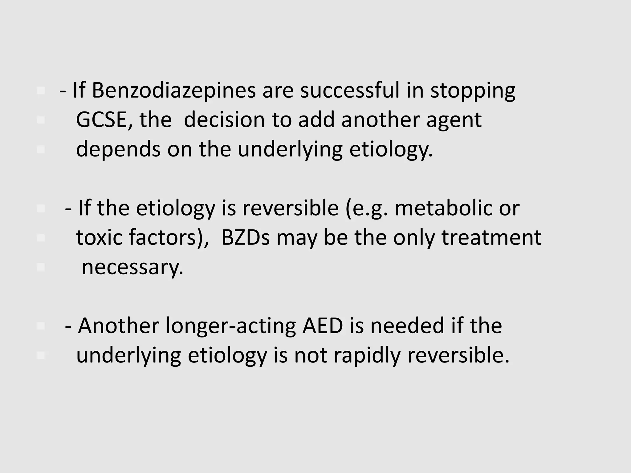  - If Benzodiazepines are successful in stopping
 GCSE, the decision to add another agent
 depends on the underlying etiology.
 - If the etiology is reversible (e.g. metabolic or
 toxic factors), BZDs may be the only treatment
 necessary.
 - Another longer-acting AED is needed if the
 underlying etiology is not rapidly reversible.
 