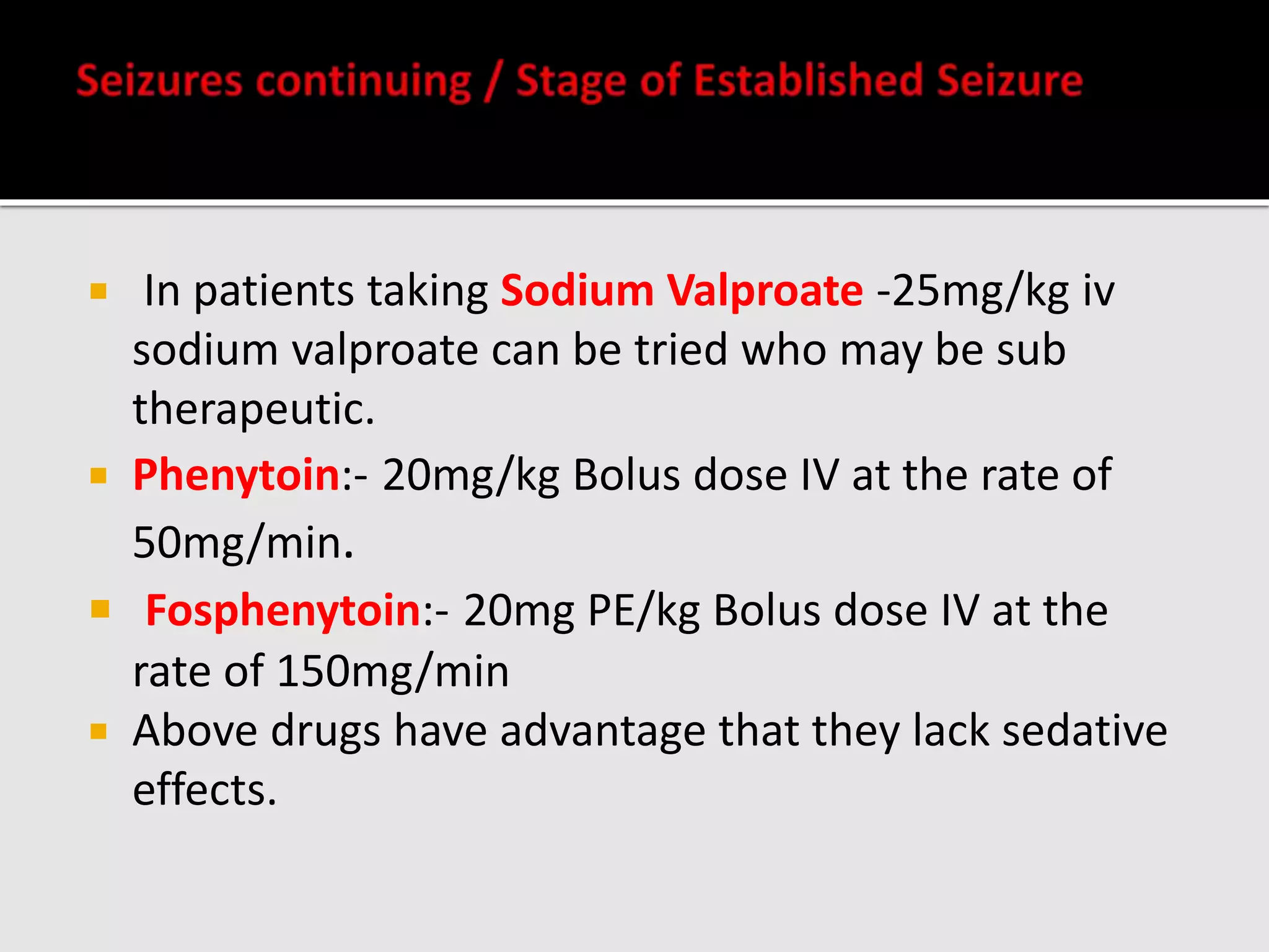  In patients taking Sodium Valproate -25mg/kg iv
sodium valproate can be tried who may be sub
therapeutic.
 Phenytoin:- 20mg/kg Bolus dose IV at the rate of
50mg/min.
 Fosphenytoin:- 20mg PE/kg Bolus dose IV at the
rate of 150mg/min
 Above drugs have advantage that they lack sedative
effects.
 
