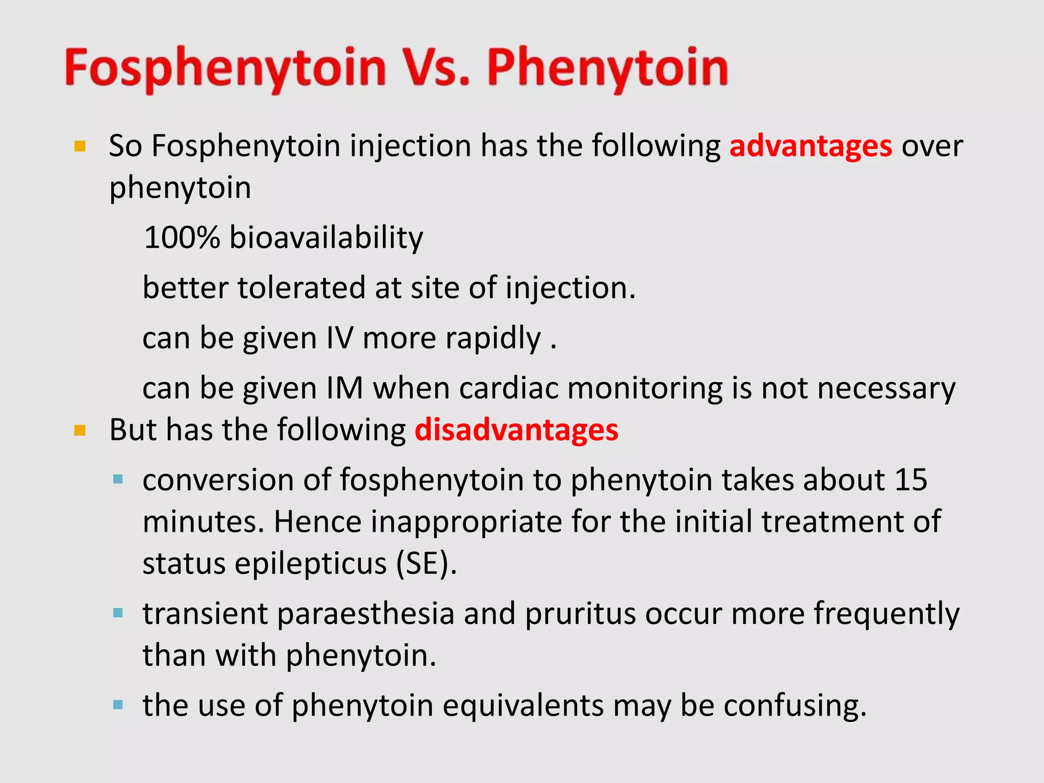  So Fosphenytoin injection has the following advantages over
phenytoin
100% bioavailability
better tolerated at site of injection.
can be given IV more rapidly .
can be given IM when cardiac monitoring is not necessary
 But has the following disadvantages
 conversion of fosphenytoin to phenytoin takes about 15
minutes. Hence inappropriate for the initial treatment of
status epilepticus (SE).
 transient paraesthesia and pruritus occur more frequently
than with phenytoin.
 the use of phenytoin equivalents may be confusing.
 