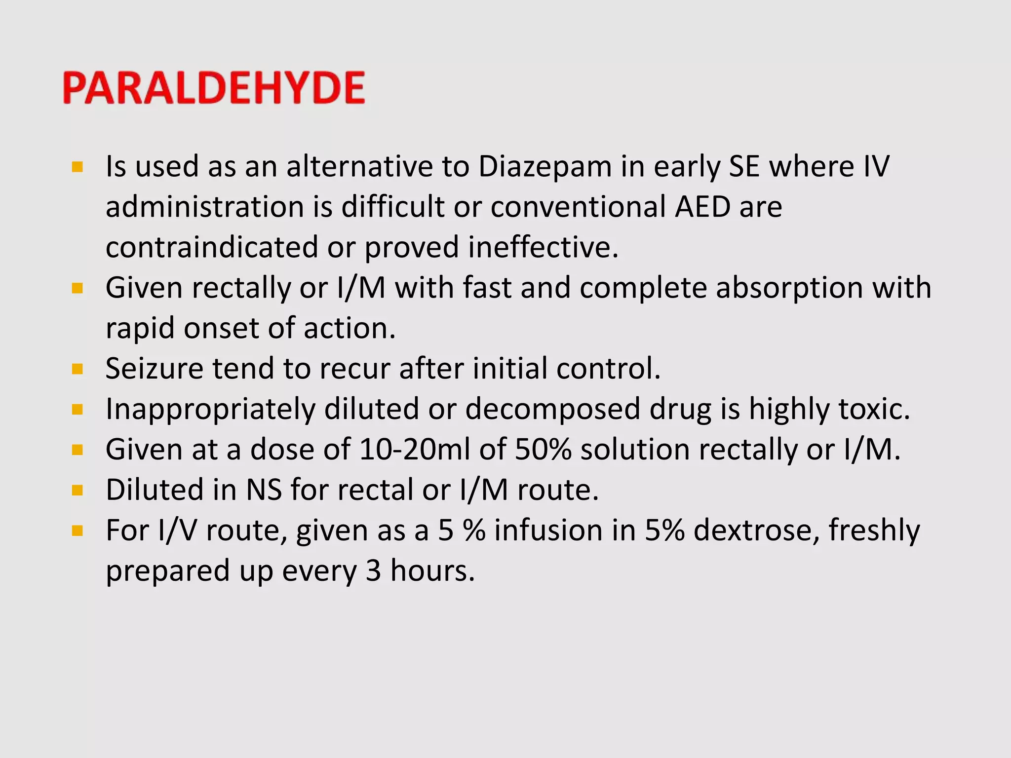  Is used as an alternative to Diazepam in early SE where IV
administration is difficult or conventional AED are
contraindicated or proved ineffective.
 Given rectally or I/M with fast and complete absorption with
rapid onset of action.
 Seizure tend to recur after initial control.
 Inappropriately diluted or decomposed drug is highly toxic.
 Given at a dose of 10-20ml of 50% solution rectally or I/M.
 Diluted in NS for rectal or I/M route.
 For I/V route, given as a 5 % infusion in 5% dextrose, freshly
prepared up every 3 hours.
 