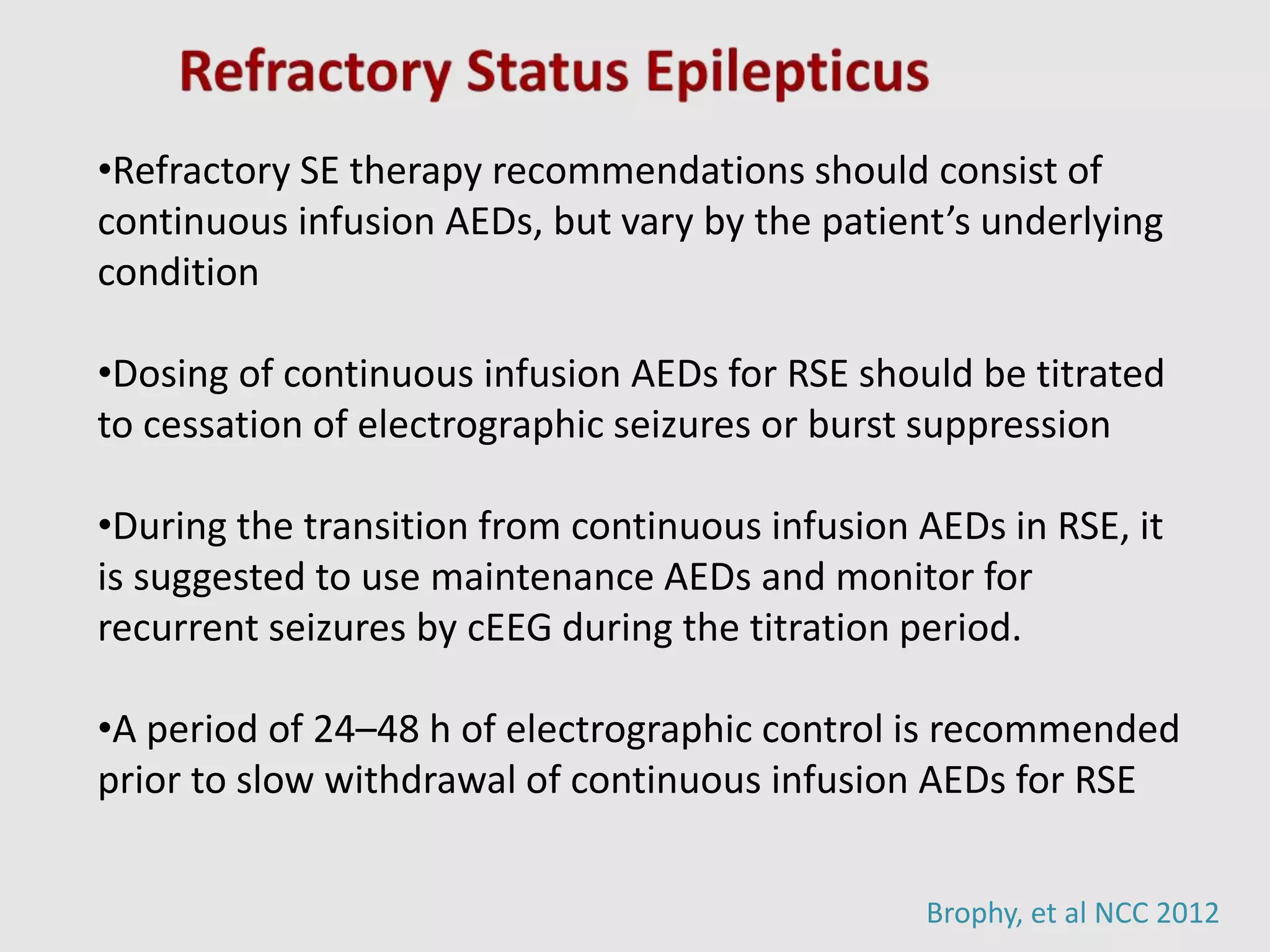 Brophy, et al NCC 2012
•Refractory SE therapy recommendations should consist of
continuous infusion AEDs, but vary by the patient’s underlying
condition
•Dosing of continuous infusion AEDs for RSE should be titrated
to cessation of electrographic seizures or burst suppression
•During the transition from continuous infusion AEDs in RSE, it
is suggested to use maintenance AEDs and monitor for
recurrent seizures by cEEG during the titration period.
•A period of 24–48 h of electrographic control is recommended
prior to slow withdrawal of continuous infusion AEDs for RSE
 
