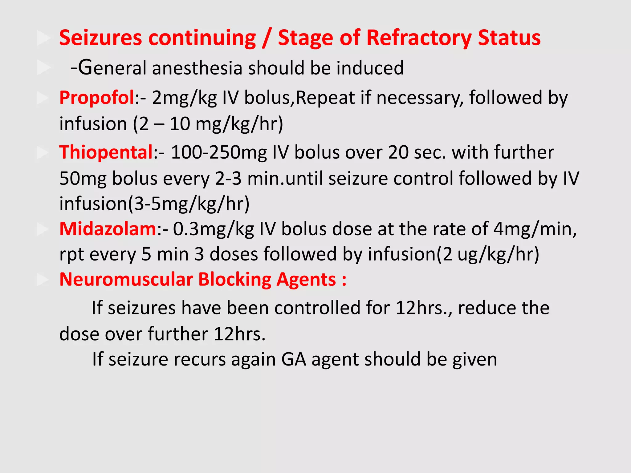  Seizures continuing / Stage of Refractory Status
 -General anesthesia should be induced
 Propofol:- 2mg/kg IV bolus,Repeat if necessary, followed by
infusion (2 – 10 mg/kg/hr)
 Thiopental:- 100-250mg IV bolus over 20 sec. with further
50mg bolus every 2-3 min.until seizure control followed by IV
infusion(3-5mg/kg/hr)
 Midazolam:- 0.3mg/kg IV bolus dose at the rate of 4mg/min,
rpt every 5 min 3 doses followed by infusion(2 ug/kg/hr)
 Neuromuscular Blocking Agents :
If seizures have been controlled for 12hrs., reduce the
dose over further 12hrs.
If seizure recurs again GA agent should be given
 