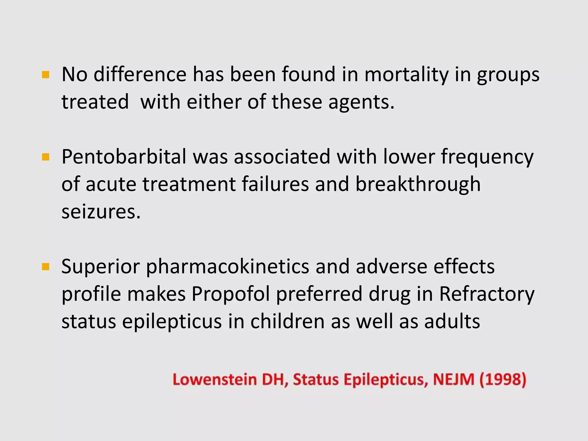  No difference has been found in mortality in groups
treated with either of these agents.
 Pentobarbital was associated with lower frequency
of acute treatment failures and breakthrough
seizures.
 Superior pharmacokinetics and adverse effects
profile makes Propofol preferred drug in Refractory
status epilepticus in children as well as adults
 