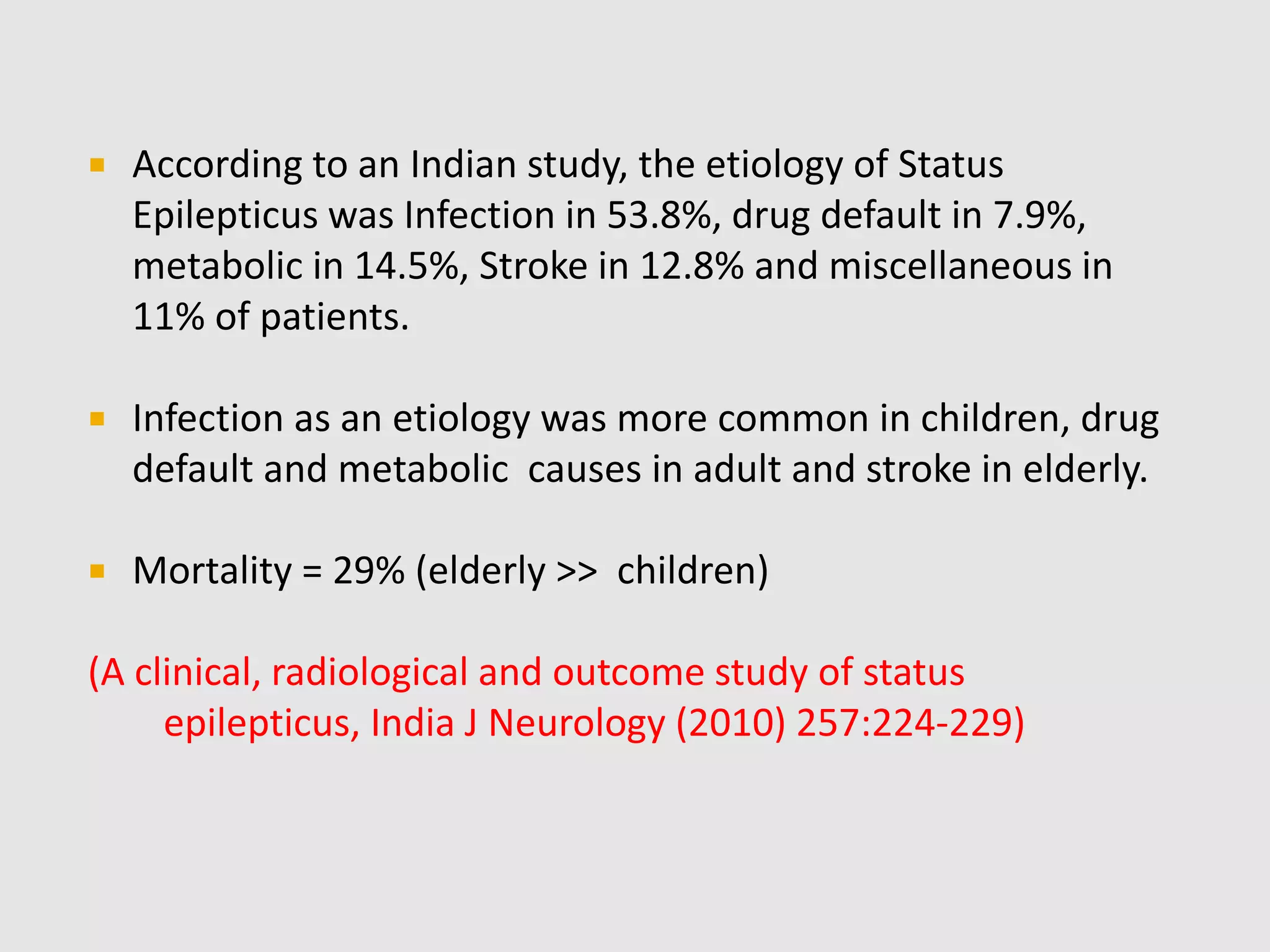  According to an Indian study, the etiology of Status
Epilepticus was Infection in 53.8%, drug default in 7.9%,
metabolic in 14.5%, Stroke in 12.8% and miscellaneous in
11% of patients.
 Infection as an etiology was more common in children, drug
default and metabolic causes in adult and stroke in elderly.
 Mortality = 29% (elderly >> children)
(A clinical, radiological and outcome study of status
epilepticus, India J Neurology (2010) 257:224-229)
 