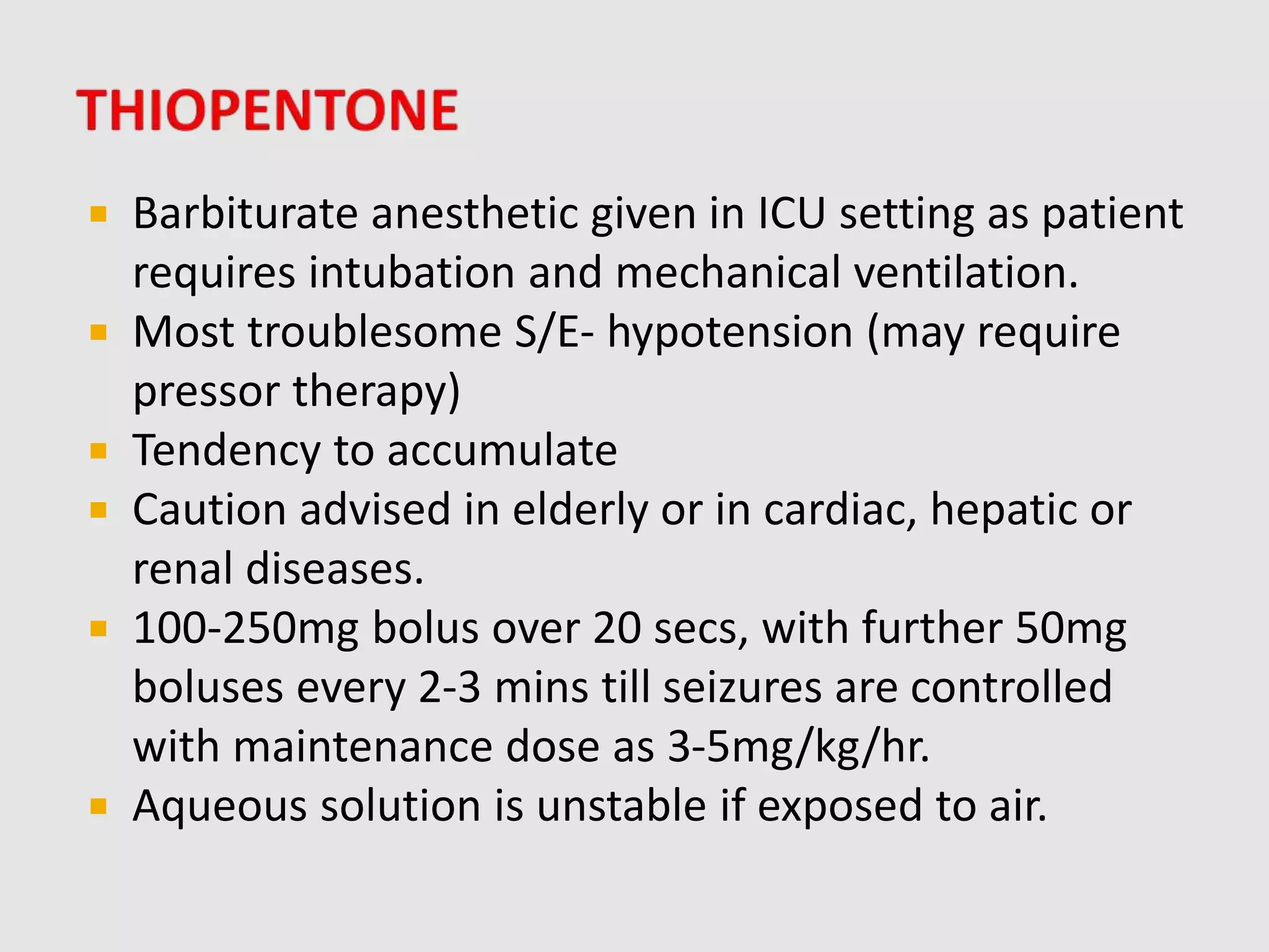  Barbiturate anesthetic given in ICU setting as patient
requires intubation and mechanical ventilation.
 Most troublesome S/E- hypotension (may require
pressor therapy)
 Tendency to accumulate
 Caution advised in elderly or in cardiac, hepatic or
renal diseases.
 100-250mg bolus over 20 secs, with further 50mg
boluses every 2-3 mins till seizures are controlled
with maintenance dose as 3-5mg/kg/hr.
 Aqueous solution is unstable if exposed to air.
 