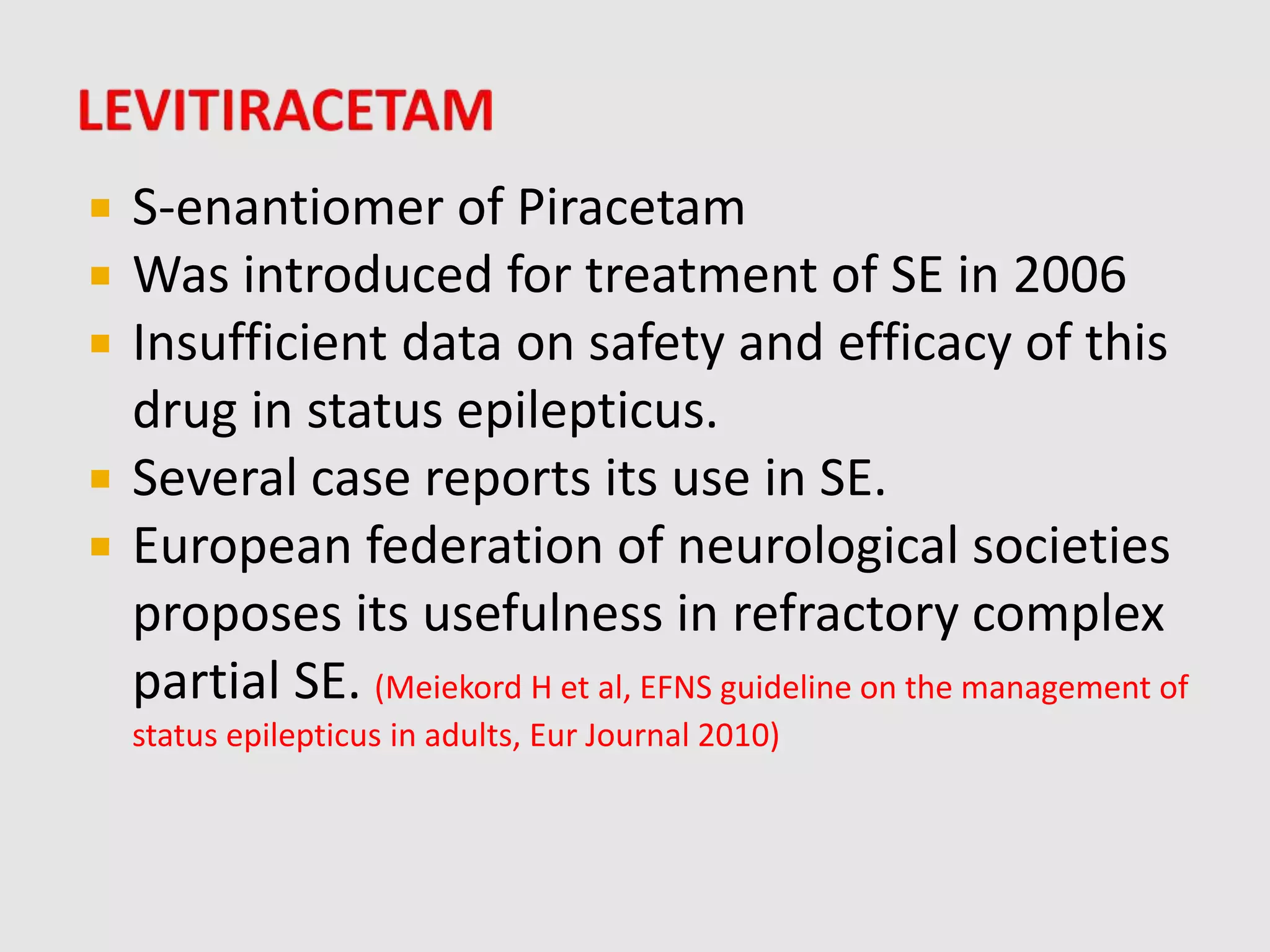  S-enantiomer of Piracetam
 Was introduced for treatment of SE in 2006
 Insufficient data on safety and efficacy of this
drug in status epilepticus.
 Several case reports its use in SE.
 European federation of neurological societies
proposes its usefulness in refractory complex
partial SE. (Meiekord H et al, EFNS guideline on the management of
status epilepticus in adults, Eur Journal 2010)
 
